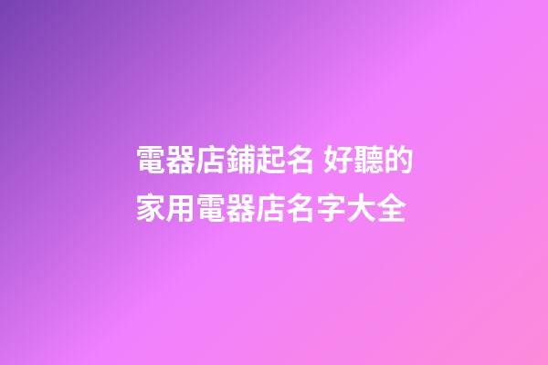 電器店鋪起名 好聽的家用電器店名字大全